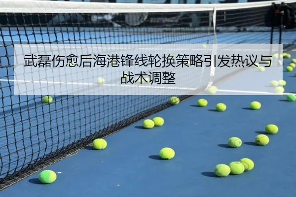 武磊伤愈后海港锋线轮换策略引发热议与战术调整