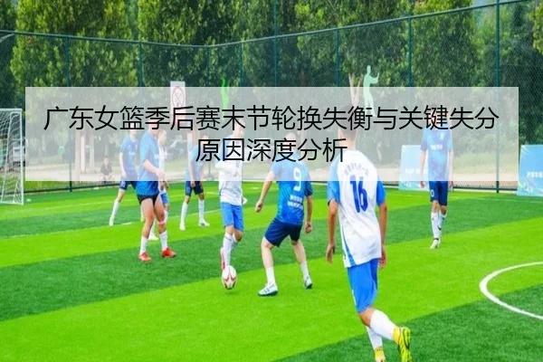 广东女篮季后赛末节轮换失衡与关键失分原因深度分析