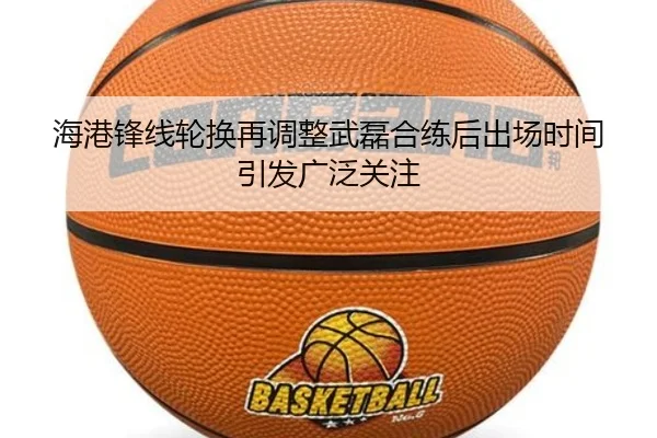 海港锋线轮换再调整武磊合练后出场时间引发广泛关注