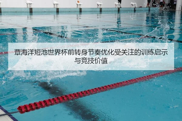 覃海洋短池世界杯前转身节奏优化受关注的训练启示与竞技价值